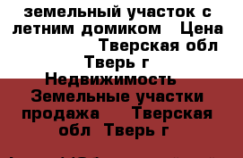 земельный участок с летним домиком › Цена ­ 1 200 000 - Тверская обл., Тверь г. Недвижимость » Земельные участки продажа   . Тверская обл.,Тверь г.